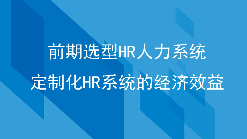 制造企业前期选型HR人力系统，如何体现定制化HR系统的经济效益